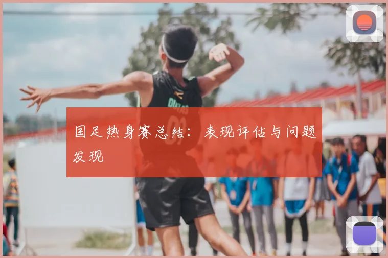 国足热身赛总结:表现评估与问题发现